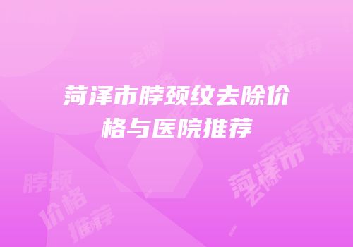 菏泽市脖颈纹去除价格与医院推荐