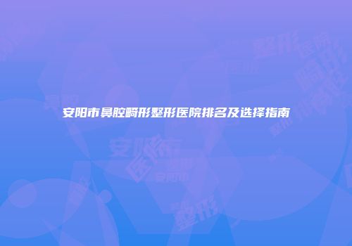 安阳市鼻腔畸形整形医院排名及选择指南