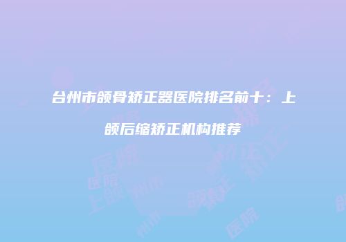 台州市颌骨矫正器医院排名前十：上颌后缩矫正机构推荐