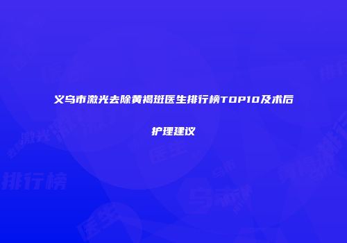 义乌市激光去除黄褐斑医生排行榜TOP10及术后护理建议