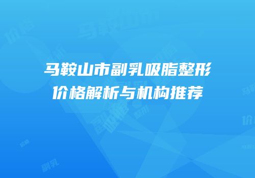 马鞍山市副乳吸脂整形价格解析与机构推荐