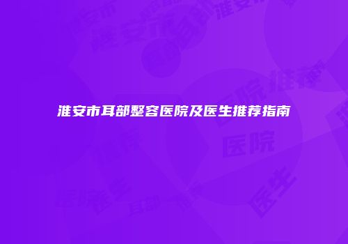 淮安市耳部整容医院及医生推荐指南