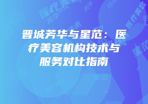 晋城芳华与星范：医疗美容机构技术与服务对比指南