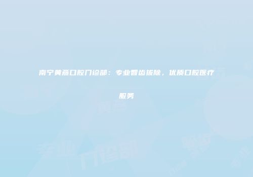 南宁黄燕口腔门诊部：专业智齿拔除，优质口腔医疗服务