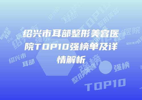 绍兴市耳部整形美容医院TOP10强榜单及详情解析