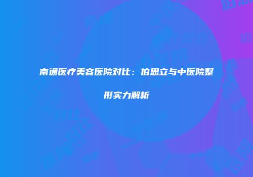 南通医疗美容医院对比：伯思立与中医院整形实力解析