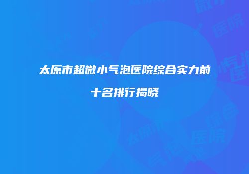 太原市超微小气泡医院综合实力前十名排行揭晓