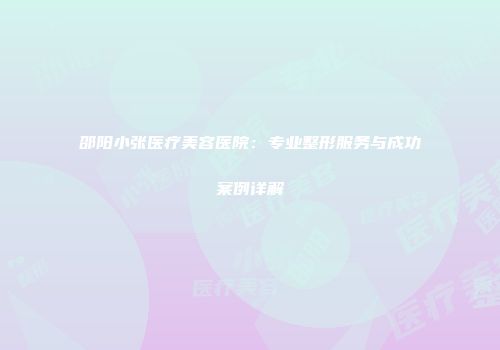邵阳小张医疗美容医院：专业整形服务与成功案例详解