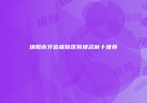 绵阳市牙齿拔除医院排名前十推荐