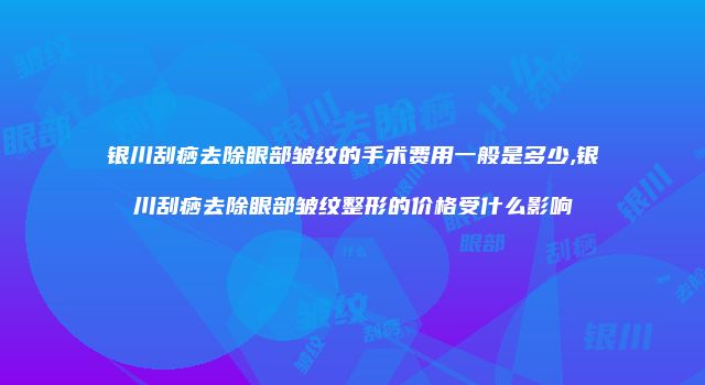 银川刮痧去除眼部皱纹的手术费用一般是多少,银川刮痧去除眼部皱纹整形的价格受什么影响