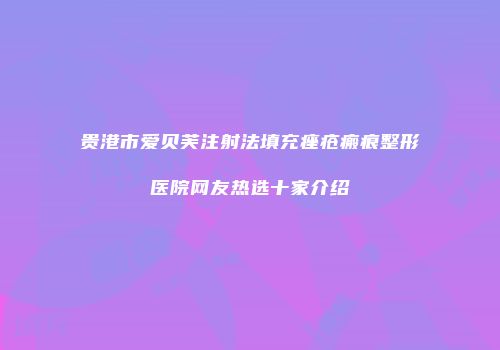 贵港市爱贝芙注射法填充痤疮瘢痕整形医院网友热选十家介绍