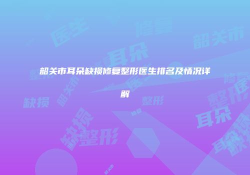 韶关市耳朵缺损修复整形医生排名及情况详解