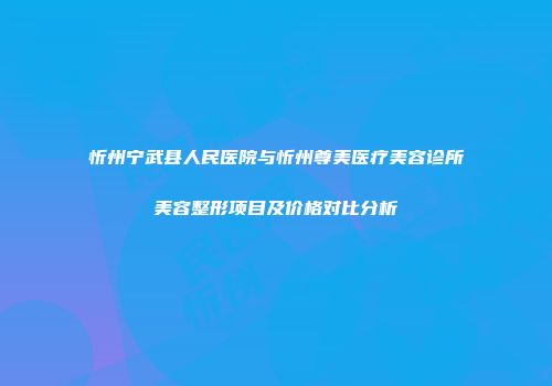 忻州宁武县人民医院与忻州尊美医疗美容诊所美容整形项目及价格对比分析