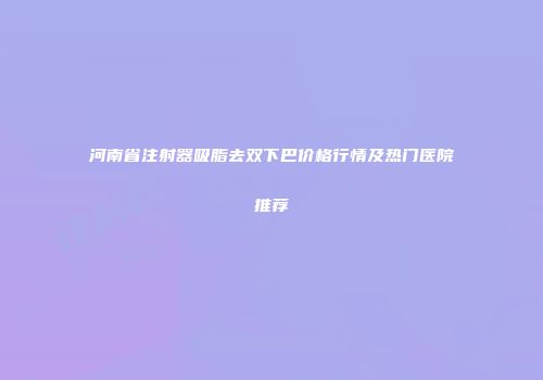 河南省注射器吸脂去双下巴价格行情及热门医院推荐