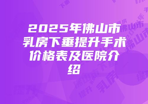 2025年佛山市乳房下垂提升手术价格表及医院介绍