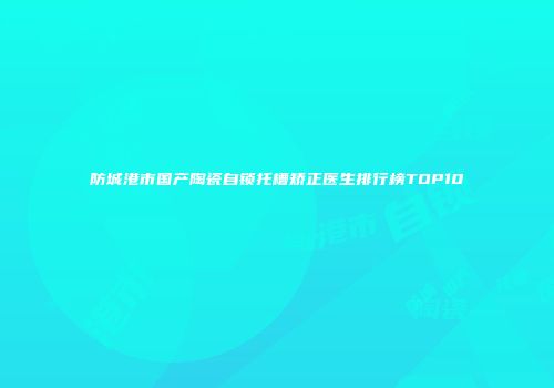 防城港市国产陶瓷自锁托槽矫正医生排行榜TOP10