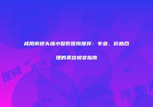 咸阳市额头缩小整形医院推荐：专业、价格合理的美容蜕变指南