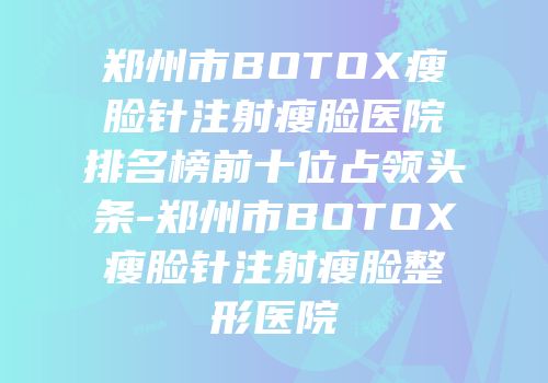 郑州市BOTOX瘦脸针注射瘦脸医院排名榜前十位占领头条-郑州市BOTOX瘦脸针注射瘦脸整形医院