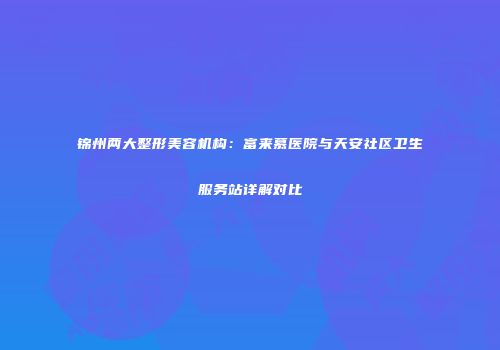 锦州两大整形美容机构：富来慕医院与天安社区卫生服务站详解对比