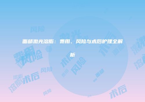 面部激光溶脂：费用、风险与术后护理全解析