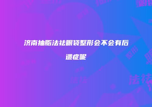 济南抽脂法祛眼袋整形会不会有后遗症呢