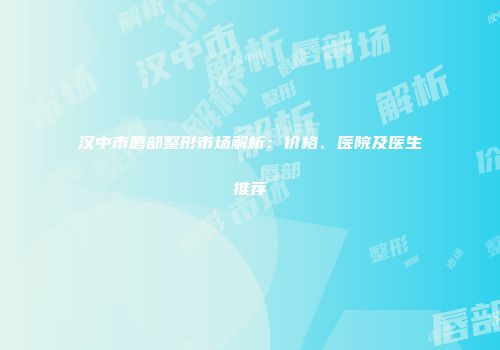 汉中市唇部整形市场解析：价格、医院及医生推荐