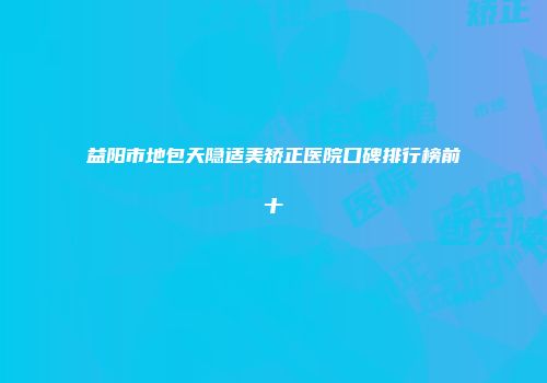 益阳市地包天隐适美矫正医院口碑排行榜前十