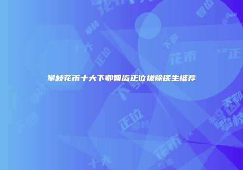 攀枝花市十大下鄂智齿正位拔除医生推荐