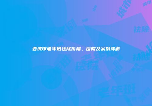 晋城市老年斑祛除价格、医院及案例详解