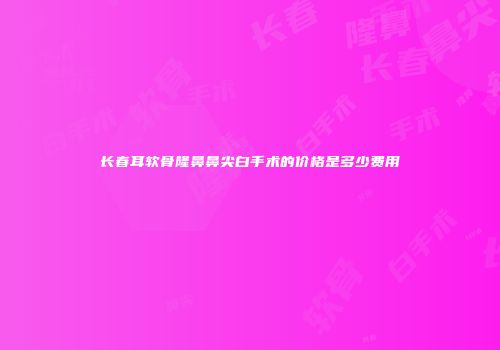 长春耳软骨隆鼻鼻尖白手术的价格是多少费用