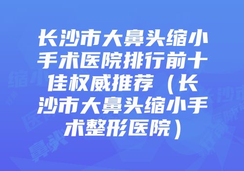 长沙市大鼻头缩小手术医院排行前十佳权威推荐（长沙市大鼻头缩小手术整形医院）