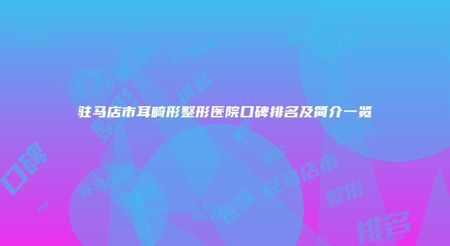 驻马店市耳畸形整形医院口碑排名及简介一览