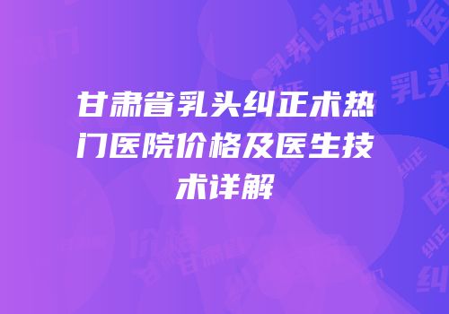 甘肃省乳头纠正术热门医院价格及医生技术详解