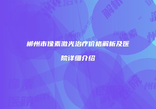 郴州市像素激光治疗价格解析及医院详细介绍