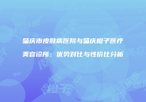 肇庆市皮肤病医院与肇庆橙子医疗美容诊所：优势对比与性价比分析