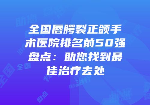 全国唇腭裂正颌手术医院排名前50强盘点：助您找到最佳治疗去处