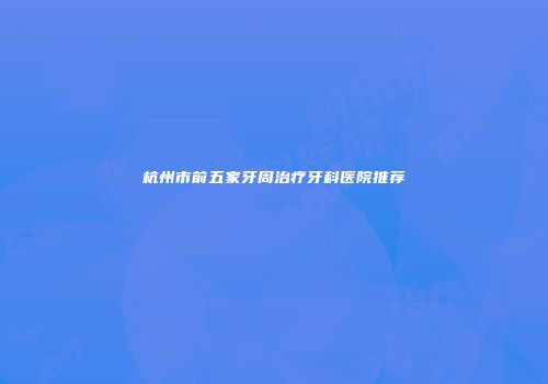 杭州市前五家牙周治疗牙科医院推荐