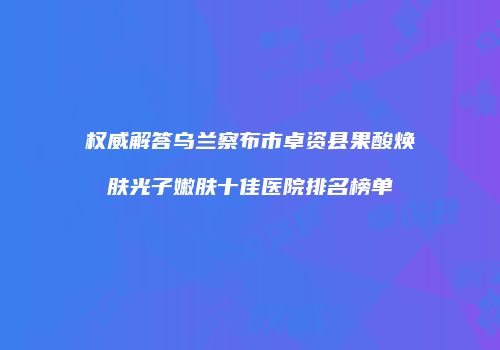 权威解答乌兰察布市卓资县果酸焕肤光子嫩肤十佳医院排名榜单