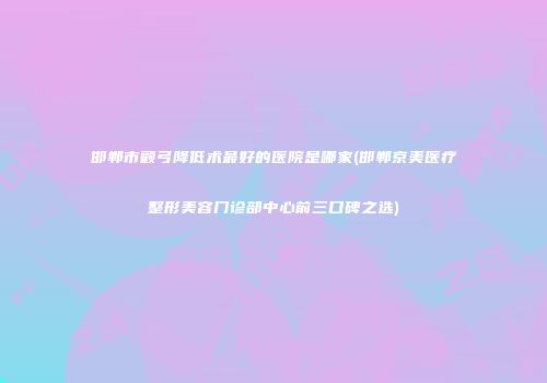 邯郸市颧弓降低术最好的医院是哪家(邯郸京美医疗整形美容门诊部中心前三口碑之选)
