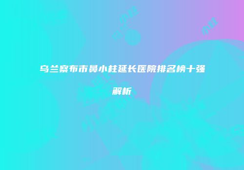 乌兰察布市鼻小柱延长医院排名榜十强解析