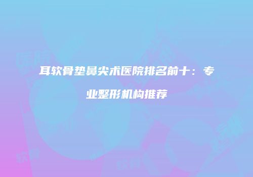耳软骨垫鼻尖术医院排名前十：专业整形机构推荐