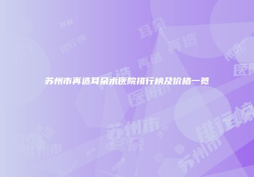 苏州市再造耳朵术医院排行榜及价格一览