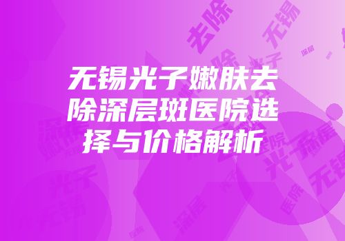 无锡光子嫩肤去除深层斑医院选择与价格解析