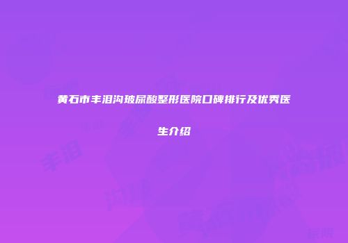 黄石市丰泪沟玻尿酸整形医院口碑排行及优秀医生介绍