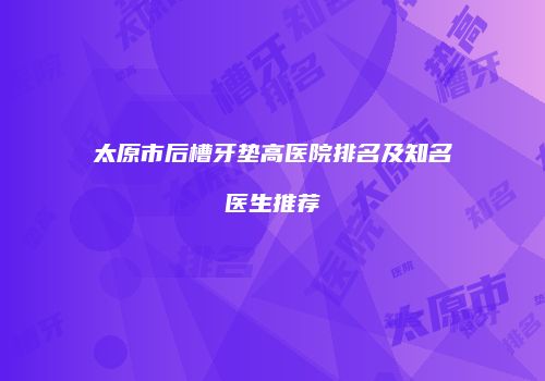 太原市后槽牙垫高医院排名及知名医生推荐