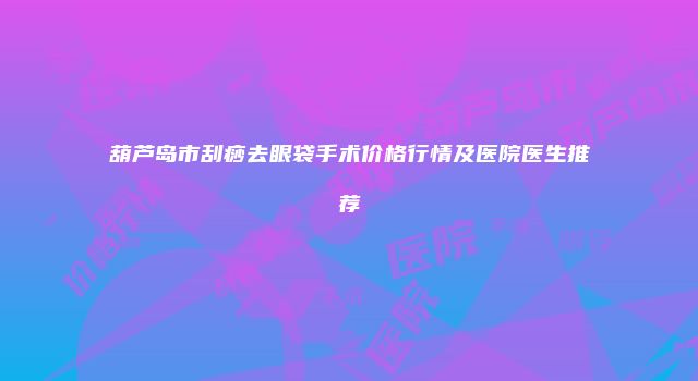 葫芦岛市刮痧去眼袋手术价格行情及医院医生推荐