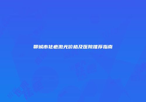 聊城市祛疤激光价格及医院推荐指南