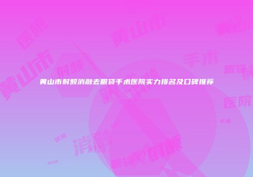 黄山市射频消融去眼袋手术医院实力排名及口碑推荐