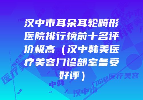汉中市耳朵耳轮畸形医院排行榜前十名评价极高（汉中韩美医疗美容门诊部室备受好评）