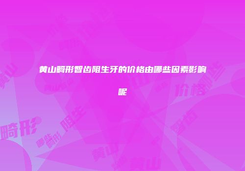 黄山畸形智齿阻生牙的价格由哪些因素影响呢